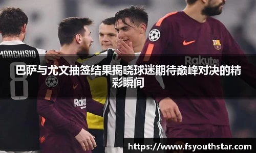 巴萨与尤文抽签结果揭晓球迷期待巅峰对决的精彩瞬间
